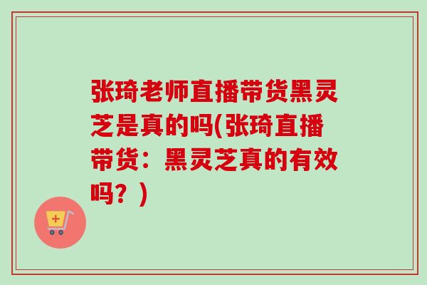 张琦老师直播带货黑灵芝是真的吗(张琦直播带货：黑灵芝真的有效吗？)