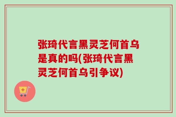 张琦代言黑灵芝何首乌是真的吗(张琦代言黑灵芝何首乌引争议)