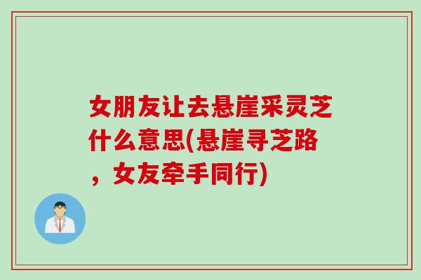 女朋友让去悬崖采灵芝什么意思(悬崖寻芝路，女友牵手同行)
