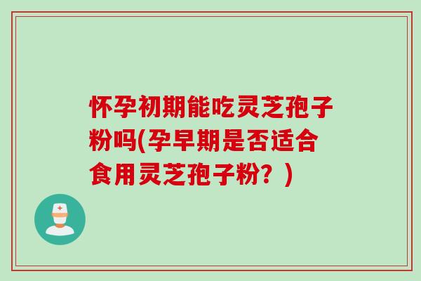 怀孕初期能吃灵芝孢子粉吗(孕早期是否适合食用灵芝孢子粉？)