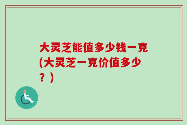 大灵芝能值多少钱一克(大灵芝一克价值多少？)