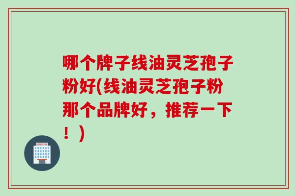哪个牌子线油灵芝孢子粉好(线油灵芝孢子粉那个品牌好，推荐一下！)