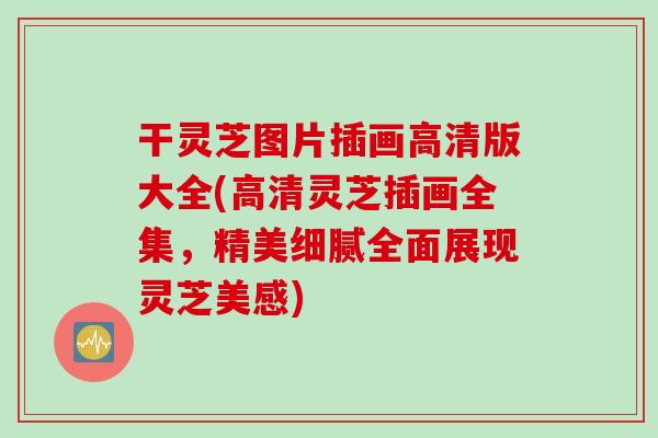 干灵芝图片插画高清版大全(高清灵芝插画全集，精美细腻全面展现灵芝美感)