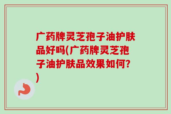 广药牌灵芝孢子油护肤品好吗(广药牌灵芝孢子油护肤品效果如何？)
