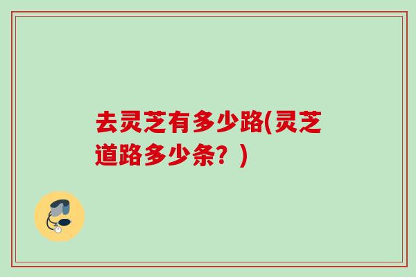 去灵芝有多少路(灵芝道路多少条？)