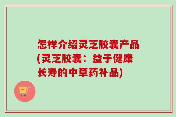 怎样介绍灵芝胶囊产品(灵芝胶囊：益于健康长寿的中草药补品)