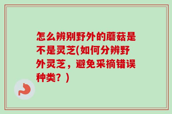 怎么辨别野外的蘑菇是不是灵芝(如何分辨野外灵芝，避免采摘错误种类？)