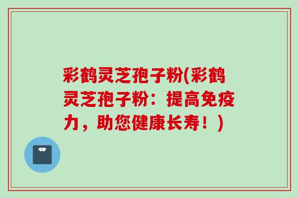 彩鹤灵芝孢子粉(彩鹤灵芝孢子粉:提高免疫力,助您健康长寿!) 彩鹤灵芝孢子粉(彩鹤灵芝孢子粉:提高免疫力,助您健康长寿!)