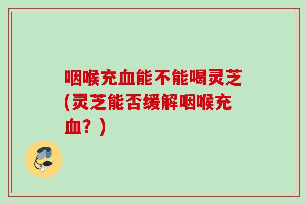 咽喉充血能不能喝灵芝(灵芝能否缓解咽喉充血？)