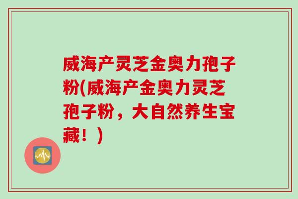 威海产灵芝金奥力孢子粉(威海产金奥力灵芝孢子粉，大自然养生宝藏！)