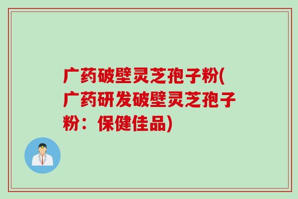 广药破壁灵芝孢子粉(广药研发破壁灵芝孢子粉：保健佳品)