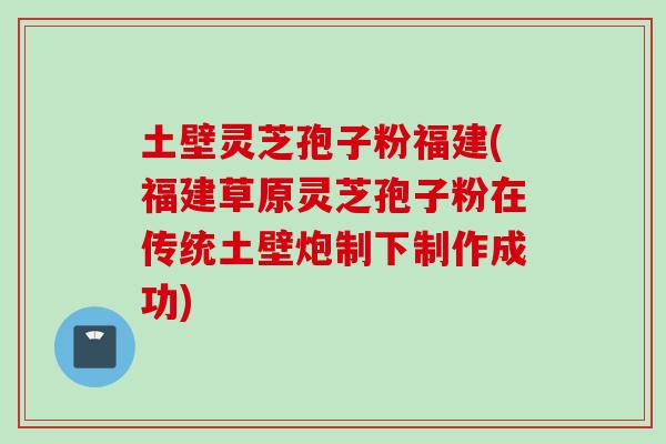 土壁灵芝孢子粉福建(福建草原灵芝孢子粉在传统土壁炮制下制作成功)