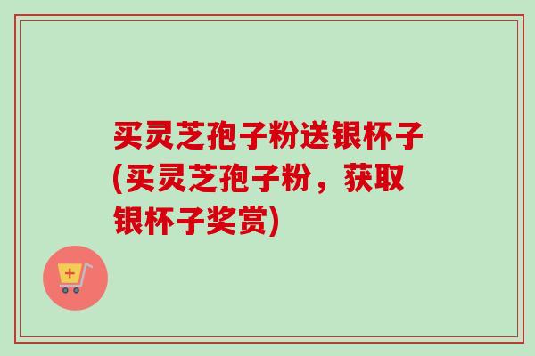 买灵芝孢子粉送银杯子(买灵芝孢子粉，获取银杯子奖赏)
