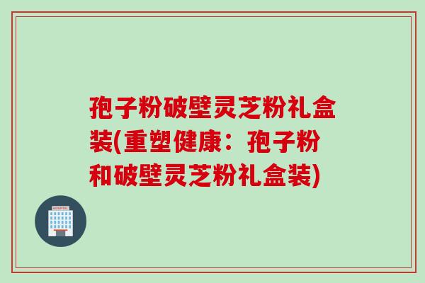 孢子粉破壁灵芝粉礼盒装(重塑健康：孢子粉和破壁灵芝粉礼盒装)