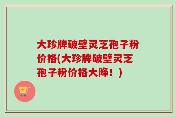 大珍牌破壁灵芝孢子粉价格(大珍牌破壁灵芝孢子粉价格大降！)