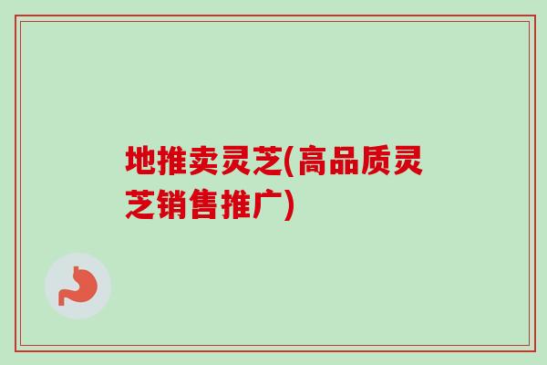 地推卖灵芝(高品质灵芝销售推广)