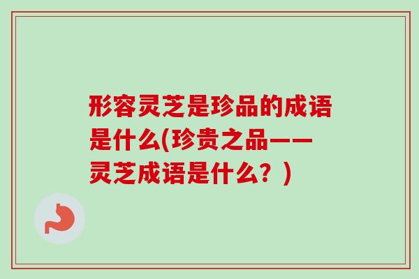 形容灵芝是珍品的成语是什么(珍贵之品——灵芝成语是什么?) 形容灵芝是珍品的成语是什么(珍贵之品——灵芝成语是什么?)