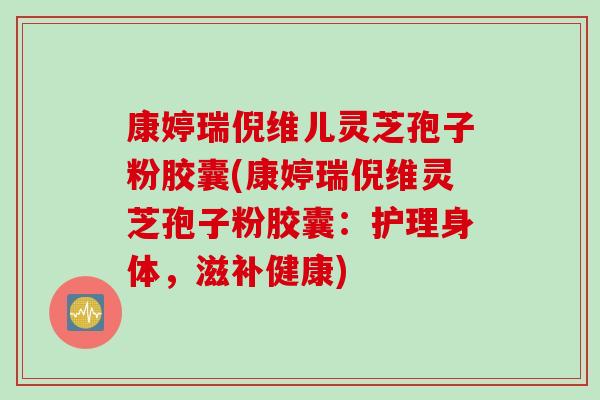 康婷瑞倪维儿灵芝孢子粉胶囊(康婷瑞倪维灵芝孢子粉胶囊：护理身体，滋补健康)