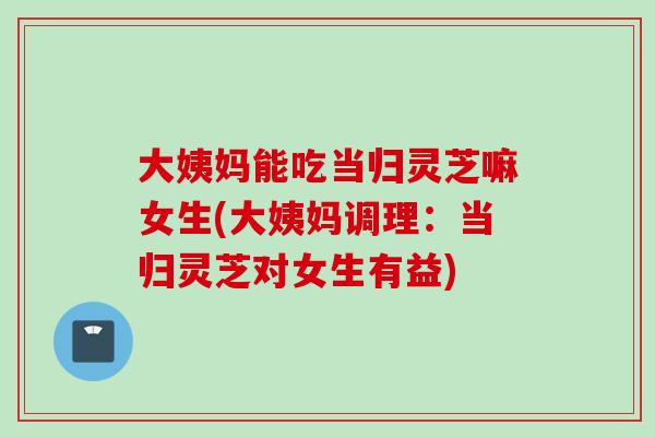 大姨妈能吃当归灵芝嘛女生(大姨妈调理：当归灵芝对女生有益)