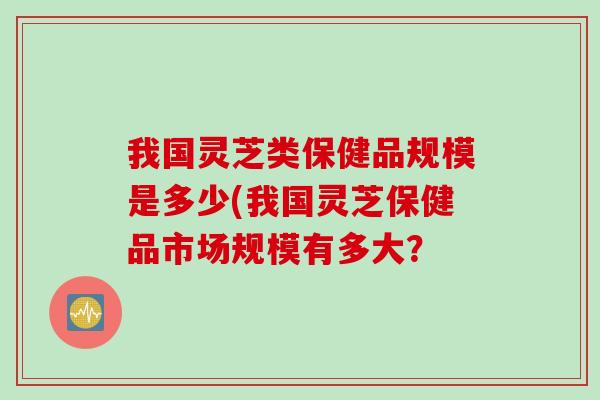 我国灵芝类保健品规模是多少(我国灵芝保健品市场规模有多大? 我国灵芝类保健品规模是多少(我国灵芝保健品市场规模有多大?