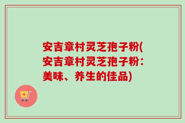 安吉章村灵芝孢子粉(安吉章村灵芝孢子粉：美味、养生的佳品)