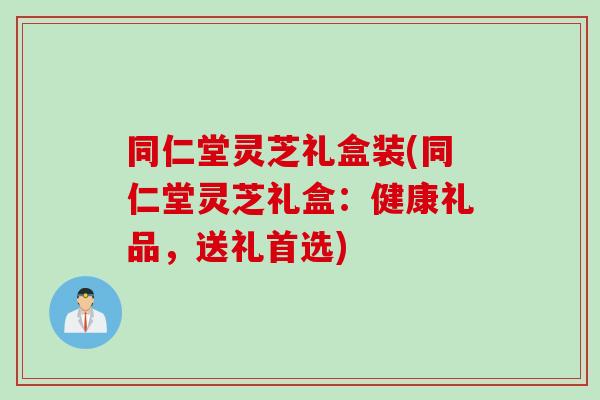 同仁堂灵芝礼盒装(同仁堂灵芝礼盒：健康礼品，送礼首选)