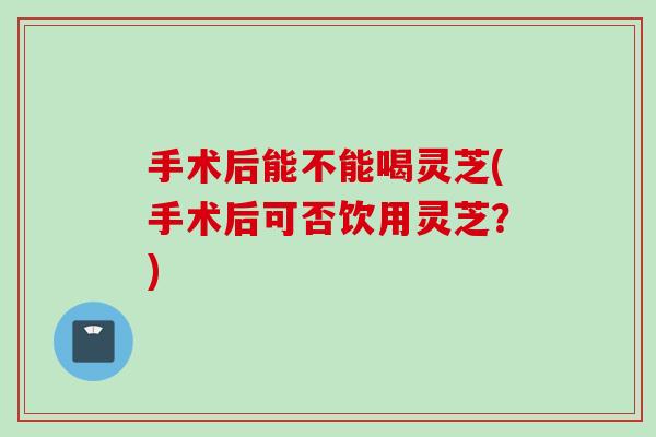 手术后能不能喝灵芝(手术后可否饮用灵芝？)