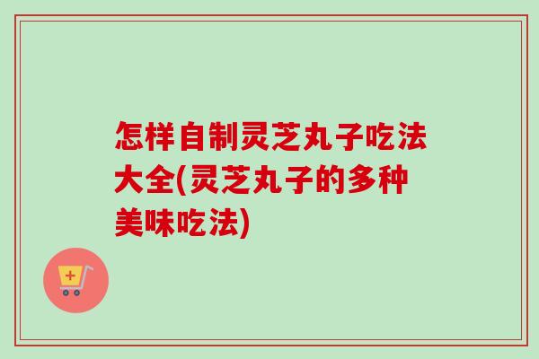 怎样自制灵芝丸子吃法大全(灵芝丸子的多种美味吃法)