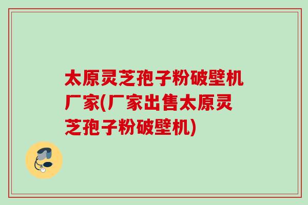 太原灵芝孢子粉破壁机厂家(厂家出售太原灵芝孢子粉破壁机)