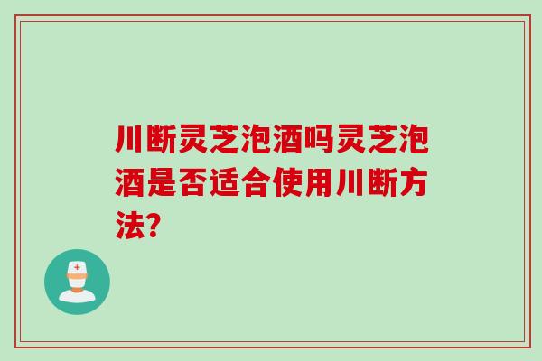 川断灵芝泡酒吗灵芝泡酒是否适合使用川断方法? 川断灵芝泡酒吗灵芝泡酒是否适合使用川断方法?