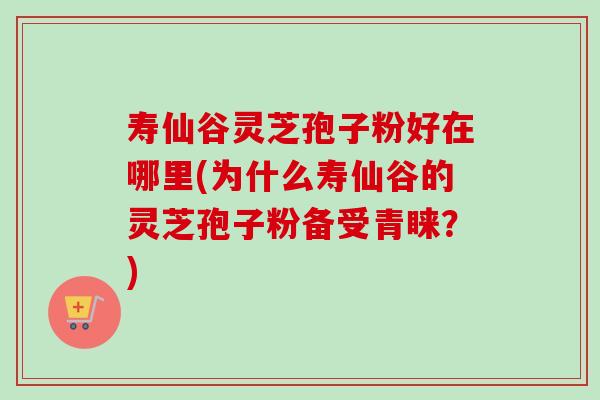 寿仙谷灵芝孢子粉好在哪里(为什么寿仙谷的灵芝孢子粉备受青睐？)