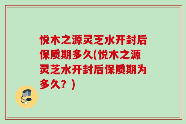悦木之源灵芝水开封后保质期多久(悦木之源灵芝水开封后保质期为多久？)