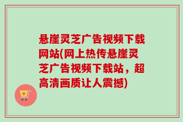 悬崖灵芝广告视频下载网站(网上热传悬崖灵芝广告视频下载站，超高清画质让人震撼)