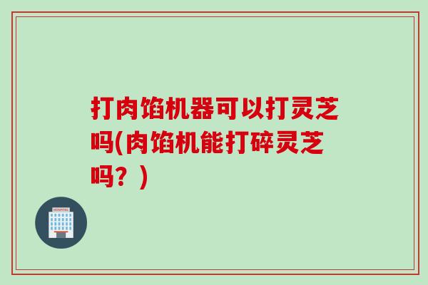 打肉馅机器可以打灵芝吗(肉馅机能打碎灵芝吗？)
