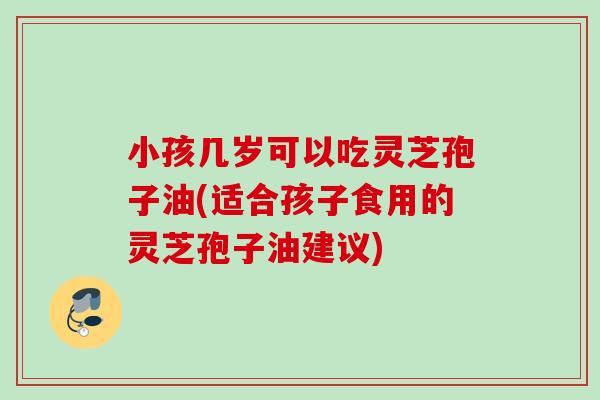 小孩几岁可以吃灵芝孢子油(适合孩子食用的灵芝孢子油建议)