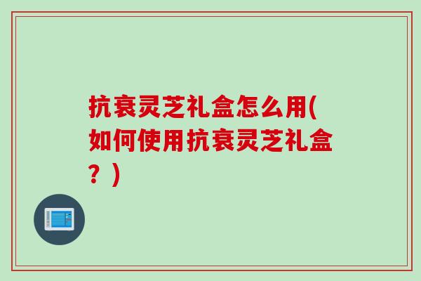 抗衰灵芝礼盒怎么用(如何使用抗衰灵芝礼盒？)