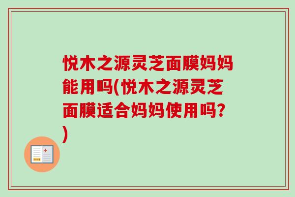 悦木之源灵芝面膜妈妈能用吗(悦木之源灵芝面膜适合妈妈使用吗？)