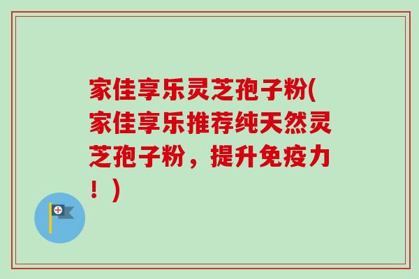 家佳享乐灵芝孢子粉(家佳享乐推荐纯天然灵芝孢子粉，提升免疫力！)