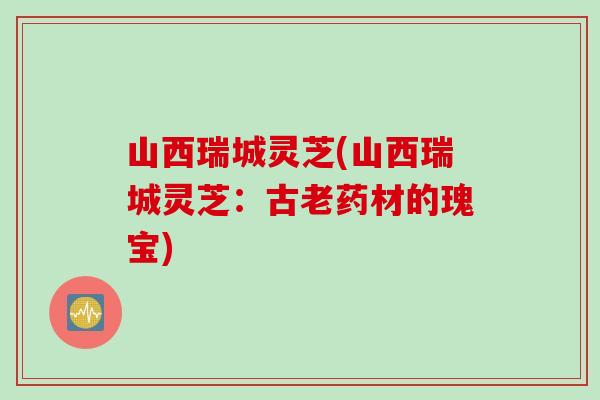 山西瑞城灵芝(山西瑞城灵芝：古老药材的瑰宝)