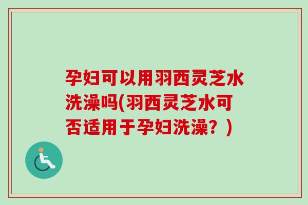 孕妇可以用羽西灵芝水洗澡吗(羽西灵芝水可否适用于孕妇洗澡？)