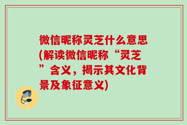 微信昵称灵芝什么意思(解读微信昵称“灵芝”含义，揭示其文化背景及象征意义)