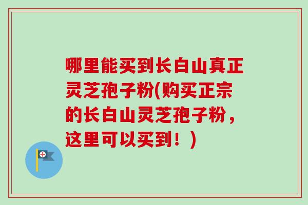 哪里能买到长白山真正灵芝孢子粉(购买正宗的长白山灵芝孢子粉,这里可以买到!) 哪里能买到长白山真正灵芝孢子粉(购买正宗的长白山灵芝孢子粉,这里可以买到!)