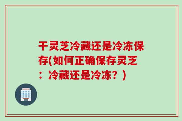 干灵芝冷藏还是冷冻保存(如何正确保存灵芝：冷藏还是冷冻？)