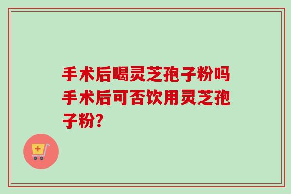 手术后喝灵芝孢子粉吗手术后可否饮用灵芝孢子粉？