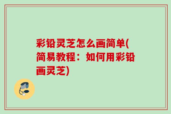 彩铅灵芝怎么画简单(简易教程：如何用彩铅画灵芝)