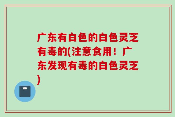 广东有白色的白色灵芝有毒的(注意食用！广东发现有毒的白色灵芝)