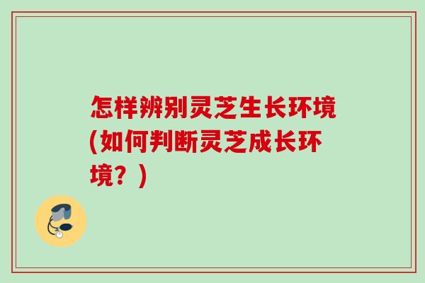 怎样辨别灵芝生长环境(如何判断灵芝成长环境？)