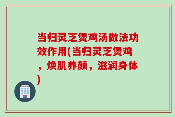 当归灵芝煲鸡汤做法功效作用(当归灵芝煲鸡，焕肌养颜，滋润身体)