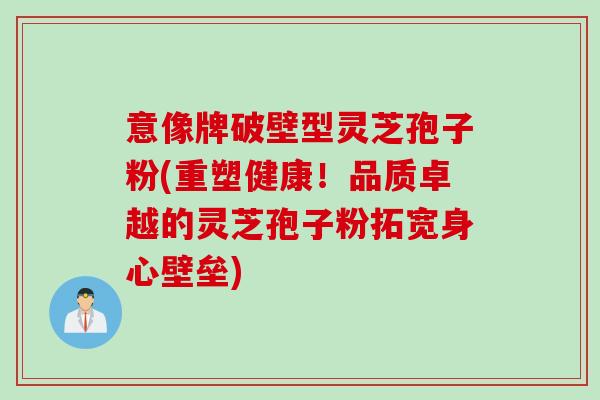意像牌破壁型灵芝孢子粉(重塑健康！品质卓越的灵芝孢子粉拓宽身心壁垒)