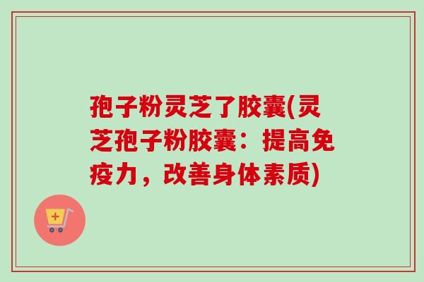 孢子粉灵芝了胶囊(灵芝孢子粉胶囊：提高免疫力，改善身体素质)